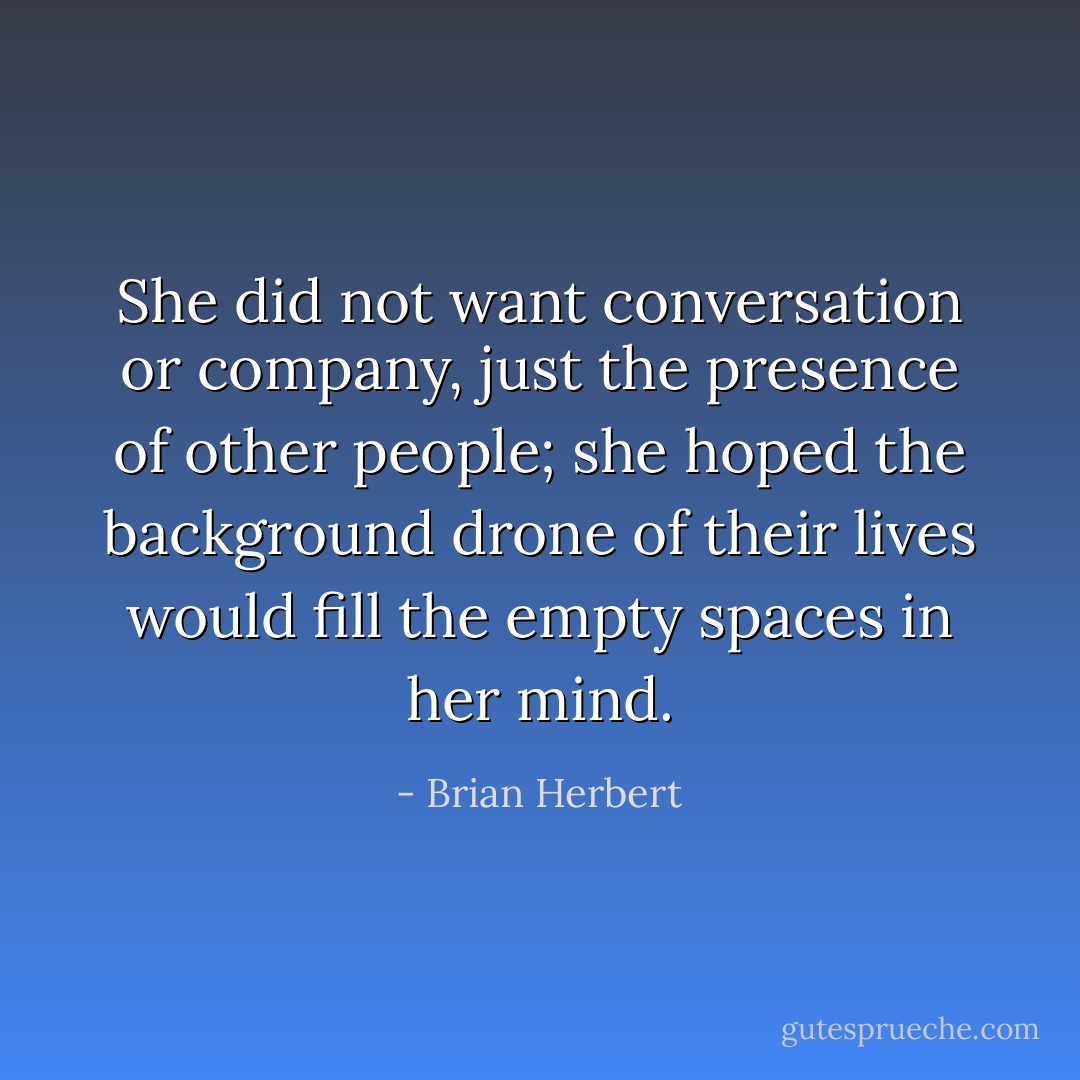 She did not want conversation or company, just the presence of other people; she hoped the background drone of their lives would fill the empty spaces in her mind. - Brian Herbert