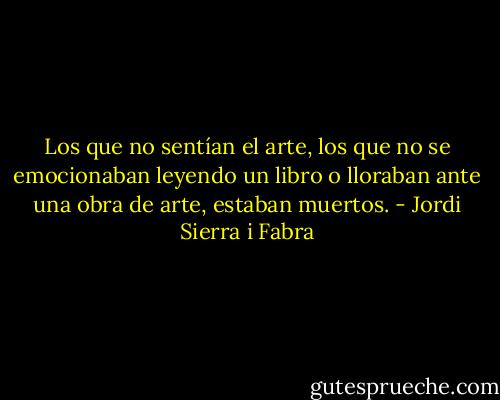 Los que no sentían el arte, los que no se emocionaban leyendo un libro o lloraban ante una obra de arte, estaban muertos. - Jordi Sierra i Fabra