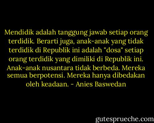 Mendidik adalah tanggung jawab setiap orang terdidik. Berarti juga, anak-anak yang tidak terdidik di Republik ini adalah "dosa" setiap orang terdidik yang dimiliki di Republik ini. Anak-anak nusantara tidak berbeda. Mereka semua berpotensi. Mereka hanya dibedakan oleh keadaan. - Anies Baswedan