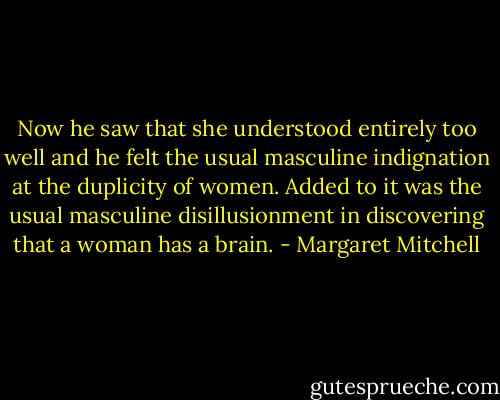 Now he saw that she understood entirely too well and he felt the usual masculine indignation at the duplicity of women. Added to it was the usual masculine disillusionment in discovering that a woman has a brain. - Margaret Mitchell