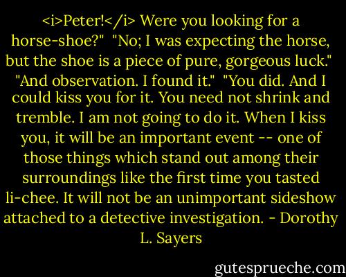 <i>Peter!</i> Were you looking for a horse-shoe?"<br /><br />"No; I was expecting the horse, but the shoe is a piece of pure, gorgeous luck."<br /><br />"And observation. I found it."<br /><br />"You did. And I could kiss you for it. You need not shrink and tremble. I am not going to do it. When I kiss you, it will be an important event -- one of those things which stand out among their surroundings like the first time you tasted li-chee. It will not be an unimportant sideshow attached to a detective investigation. - Dorothy L. Sayers