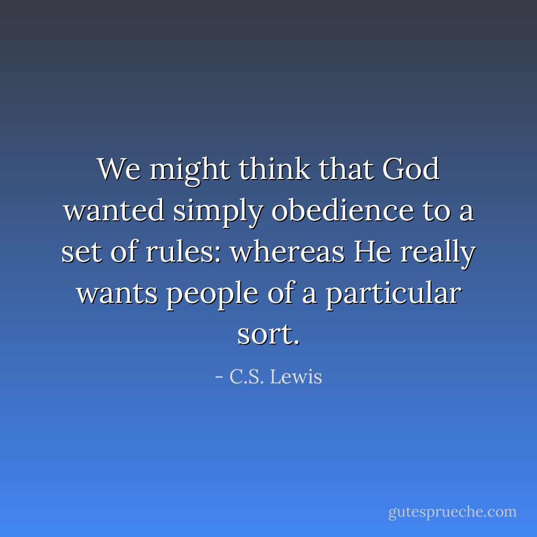 We might think that God wanted simply obedience to a set of rules: whereas He really wants people of a particular sort. - C.S. Lewis