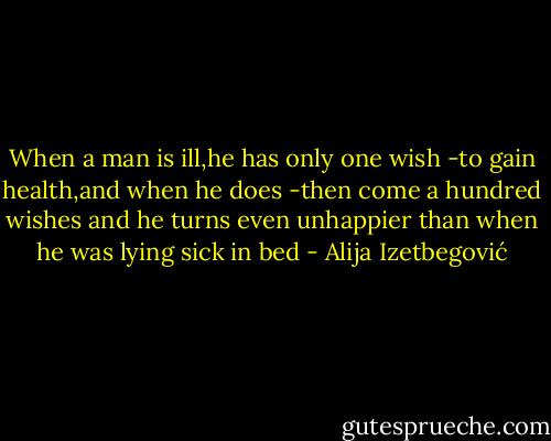 When a man is ill,he has only one wish -to gain health,and when he does -then come a hundred wishes and he turns even unhappier than when he was lying sick in bed - Alija Izetbegović
