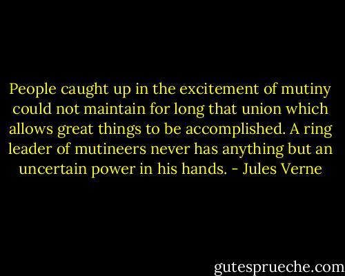 People caught up in the excitement of mutiny could not maintain for long that union which allows great things to be accomplished. A ring leader of mutineers never has anything but an uncertain power in his hands. - Jules Verne