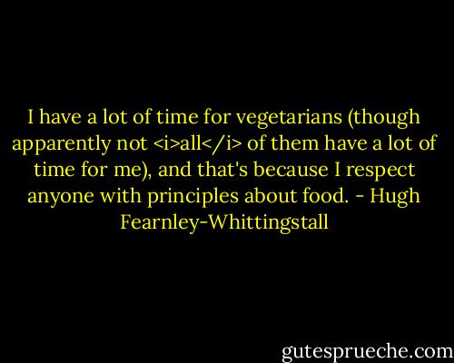I have a lot of time for vegetarians (though apparently not <i>all</i> of them have a lot of time for me), and that's because I respect anyone with principles about food. - Hugh Fearnley-Whittingstall