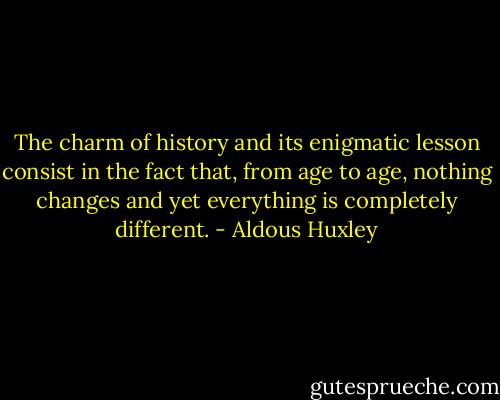 The charm of history and its enigmatic lesson consist in the fact that, from age to age, nothing changes and yet everything is completely different. - Aldous Huxley