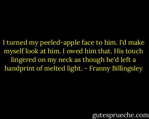 I turned my peeled-apple face to him. I'd make myself look at him. I owed him that. His touch lingered on my neck as though he'd left a handprint of melted light. - Franny Billingsley