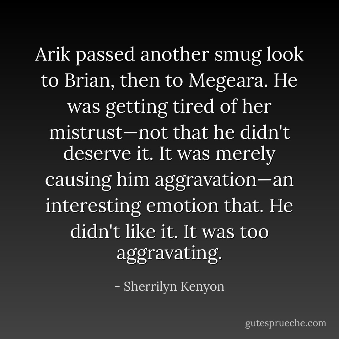 Arik passed another smug look to Brian, then to<br />Megeara. He was getting tired of her mistrust—not that he<br />didn't deserve it. It was merely causing him aggravation—an<br />interesting emotion that. He didn't like it. It was too<br />aggravating. - Sherrilyn Kenyon