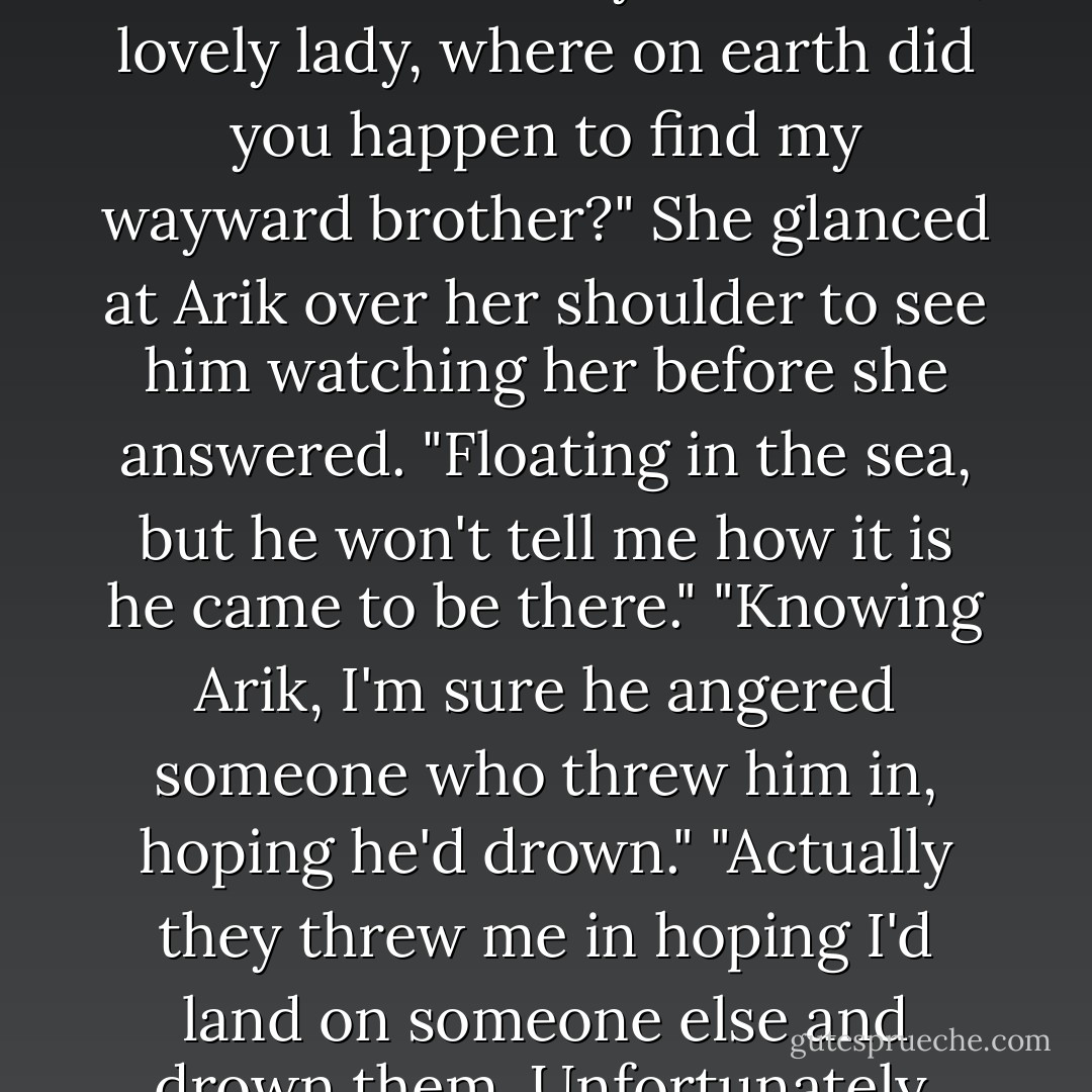 Solin seemed to take his brother's challenge in stride as he<br />turned to Geary. "So tell me, lovely lady, where on earth did<br />you happen to find my wayward brother?"<br />She glanced at Arik over her shoulder to see him watching<br />her before she answered.<br />"Floating in the sea, but he won't tell me how it is he came to<br />be there."<br />"Knowing Arik, I'm sure he angered someone who threw him<br />in, hoping he'd drown."<br />"Actually they threw me in hoping I'd land on someone else<br />and drown them.<br />Unfortunately, you swam away too fast. - Sherrilyn Kenyon
