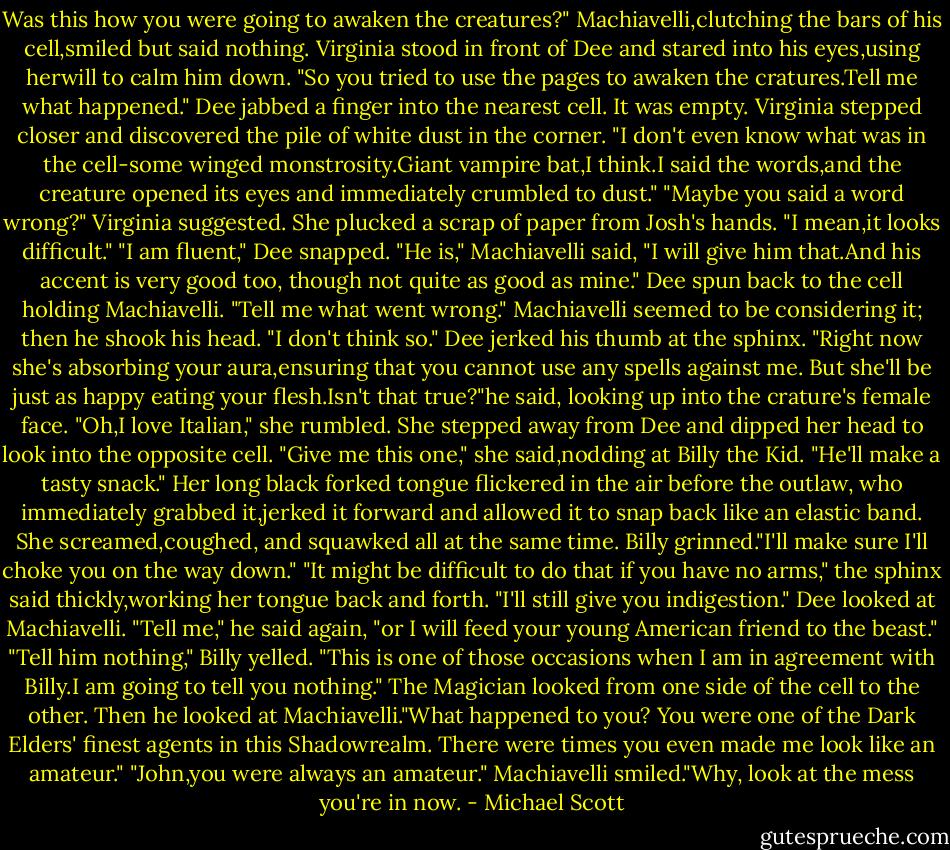 Was this how you were going to awaken the creatures?"<br />Machiavelli,clutching the bars of his cell,smiled but said nothing.<br />Virginia stood in front of Dee and stared into his eyes,using herwill to calm him down. "So you tried to use the pages to awaken the cratures.Tell me what happened."<br />Dee jabbed a finger into the nearest cell. It was empty. Virginia stepped closer and discovered the pile of white dust in the corner.<br />"I don't even know what was in the cell-some winged monstrosity.Giant vampire bat,I think.I said the words,and the creature opened its eyes and immediately crumbled to dust."<br />"Maybe you said a word wrong?" Virginia suggested. She plucked a scrap of paper from Josh's hands. "I mean,it looks difficult."<br />"I am fluent," Dee snapped.<br />"He is," Machiavelli said, "I will give him that.And his accent is very good too, though not quite as good as mine."<br />Dee spun back to the cell holding Machiavelli. "Tell me what went wrong."<br />Machiavelli seemed to be considering it; then he shook his head. "I don't think so."<br />Dee jerked his thumb at the sphinx. "Right now she's absorbing your aura,ensuring that you cannot use any spells against me. But she'll be just as happy eating your flesh.Isn't that true?"he said, looking up into the crature's female face.<br />"Oh,I love Italian," she rumbled. She stepped away from Dee and dipped her head to look into the opposite cell. "Give me this one," she said,nodding at Billy the Kid. "He'll make a tasty snack." Her long black forked tongue flickered in the air before the outlaw, who immediately grabbed it,jerked it forward and allowed it to snap back like an elastic band. She screamed,coughed, and squawked all at the same time.<br />Billy grinned."I'll make sure I'll choke you on the way down."<br />"It might be difficult to do that if you have no arms," the sphinx said thickly,working her tongue back and forth.<br />"I'll still give you indigestion."<br />Dee looked at Machiavelli. "Tell me," he said again, "or I will feed your young American friend to the beast."<br />"Tell him nothing," Billy yelled.<br />"This is one of those occasions when I am in agreement with Billy.I am going to tell you nothing."<br />The Magician looked from one side of the cell to the other. Then he looked at Machiavelli."What happened to you? You were one of the Dark Elders' finest agents in this Shadowrealm. There were times you even made me look like an amateur."<br />"John,you were always an amateur." Machiavelli smiled."Why, look at the mess you're in now. - Michael Scott