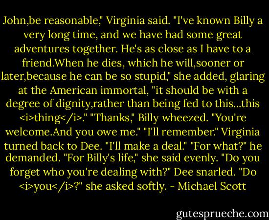 John,be reasonable," Virginia said. "I've known Billy a very long time, and we have had some great adventures together. He's as close as I have to a friend.When he dies, which he will,sooner or later,because he can be so stupid," she added, glaring at the American immortal, "it should be with a degree of dignity,rather than being fed to this...this <i>thing</i>."<br />"Thanks," Billy wheezed.<br />"You're welcome.And you owe me."<br />"I'll remember."<br />Virginia turned back to Dee. "I'll make a deal."<br />"For what?" he demanded.<br />"For Billy's life," she said evenly.<br />"Do you forget who you're dealing with?" Dee snarled.<br />"Do <i>you</i>?" she asked softly. - Michael Scott