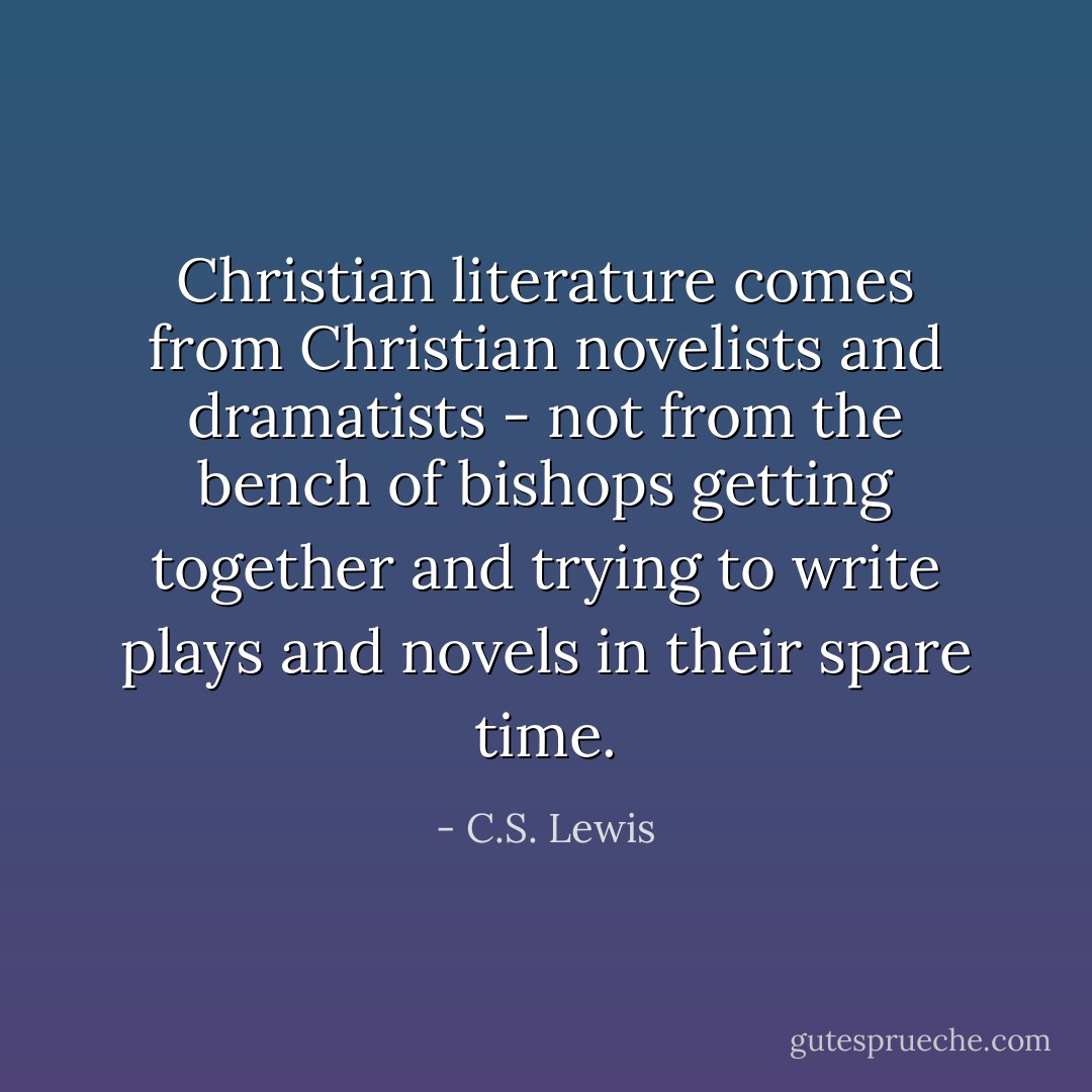 Christian literature comes from Christian novelists and dramatists - not from the bench of bishops getting together and trying to write plays and novels in their spare time. - C.S. Lewis