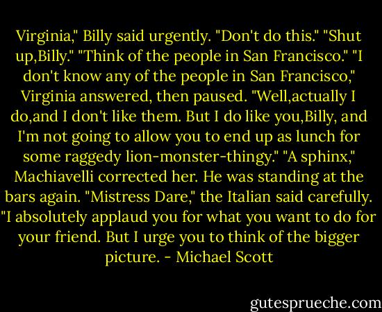Virginia," Billy said urgently. "Don't do this."<br />"Shut up,Billy."<br />"Think of the people in San Francisco."<br />"I don't know any of the people in San Francisco," Virginia answered, then paused. "Well,actually I do,and I don't like them. But I do like you,Billy, and I'm not going to allow you to end up as lunch for some raggedy lion-monster-thingy."<br />"A sphinx," Machiavelli corrected her. He was standing at the bars again. "Mistress Dare," the Italian said carefully. "I absolutely applaud you for what you want to do for your friend. But I urge you to think of the bigger picture. - Michael Scott