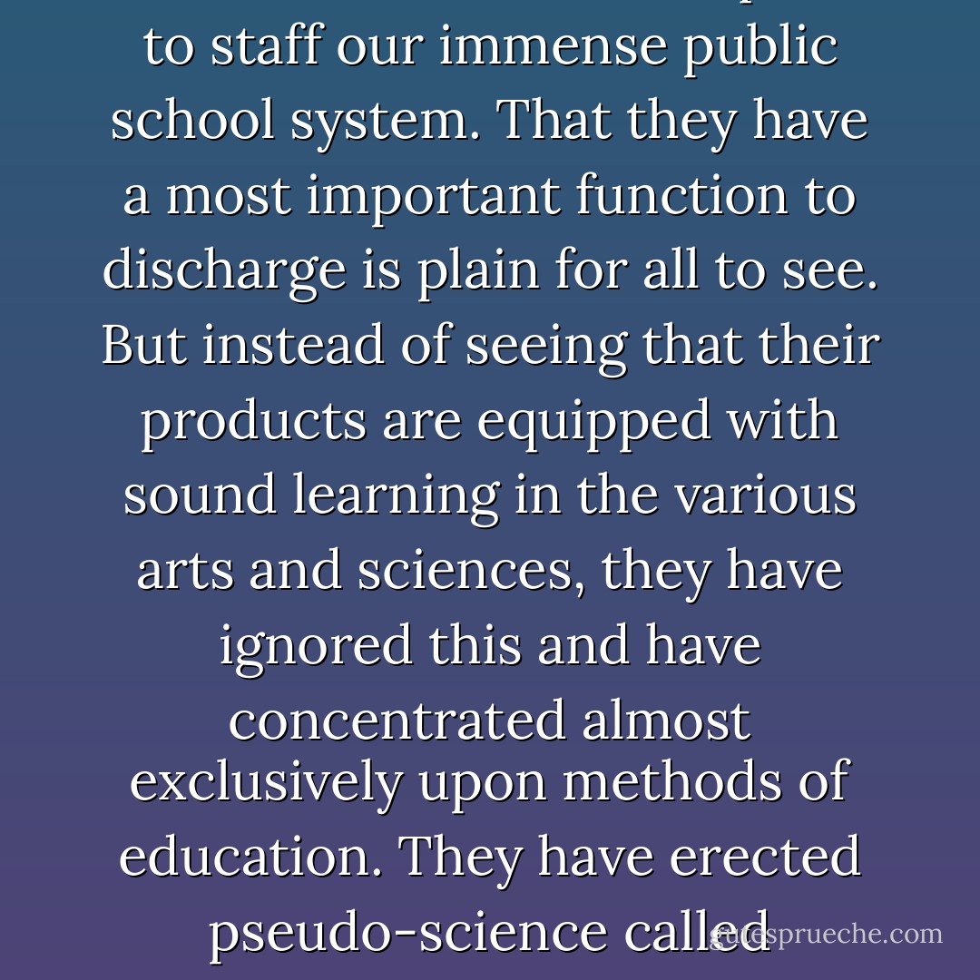 Colleges and departments of education have developed in response to the need for preparing the tens of thousands of teachers required to staff our immense public school system. That they have a most important function to discharge is plain for all to see. But instead of seeing that their products are equipped with sound learning in the various arts and sciences, they have ignored this and have concentrated almost exclusively upon methods of education. They have erected pseudo-science called "Education," most of whose courses are made up of commonplaces expressed in pretentious jargon. - Richard Weaver