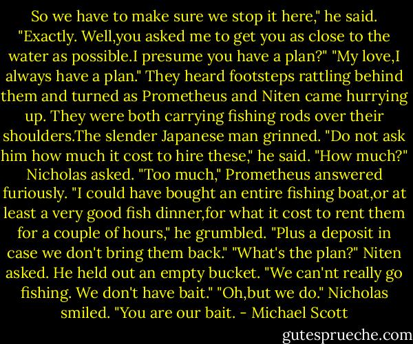 So we have to make sure we stop it here," he said.<br />"Exactly. Well,you asked me to get you as close to the water as possible.I presume you have a plan?"<br />"My love,I always have a plan."<br />They heard footsteps rattling behind them and turned as Prometheus and Niten came hurrying up. They were both carrying fishing rods over their shoulders.The slender Japanese man grinned. "Do not ask him how much it cost to hire these," he said.<br />"How much?" Nicholas asked.<br />"Too much," Prometheus answered furiously. "I could have bought an entire fishing boat,or at least a very good fish dinner,for what it cost to rent them for a couple of hours," he grumbled. "Plus a deposit in case we don't bring them back."<br />"What's the plan?" Niten asked. He held out an empty bucket. "We can'nt really go fishing. We don't have bait."<br />"Oh,but we do." Nicholas smiled. "You are our bait. - Michael Scott
