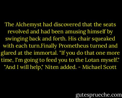 The Alchemyst had discovered that the seats revolved and had been amusing himself by swinging back and forth. His chair squeaked with each turn.Finally Prometheus turned and glared at the immortal. "If you do that one more time, I'm going to feed you to the Lotan myself."<br />"And I will help," Niten added. - Michael Scott