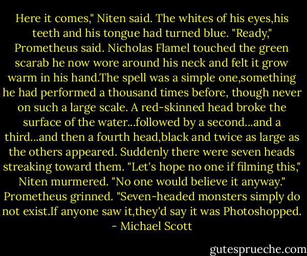 Here it comes," Niten said. The whites of his eyes,his teeth and his tongue had turned blue.<br />"Ready," Prometheus said.<br />Nicholas Flamel touched the green scarab he now wore around his neck and felt it grow warm in his hand.The spell was a simple one,something he had performed a thousand times before, though never on such a large scale.<br />A red-skinned head broke the surface of the water...followed by a second...and a third...and then a fourth head,black and twice as large as the others appeared. Suddenly there were seven heads streaking toward them.<br />"Let's hope no one if filming this," Niten murmered.<br />"No one would believe it anyway." Prometheus grinned. "Seven-headed monsters simply do not exist.If anyone saw it,they'd say it was Photoshopped. - Michael Scott