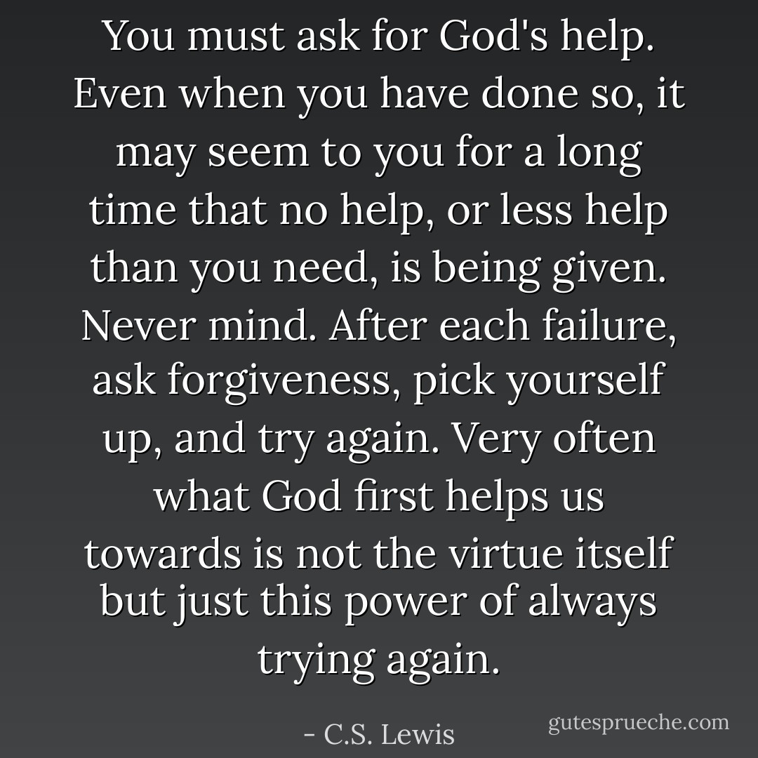 You must ask for God's help. Even when you have done so, it may seem to you for a long time that no help, or less help than you need, is being given. Never mind. After each failure, ask forgiveness, pick yourself up, and try again. Very often what God first helps us towards is not the virtue itself but just this power of always trying again. - C.S. Lewis