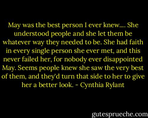 May was the best person I ever knew.... She understood people and she let them be whatever way they needed to be. She had faith in every single person she ever met, and this never failed her, for nobody ever disappointed May. Seems people knew she saw the very best of them, and they'd turn that side to her to give her a better look. - Cynthia Rylant