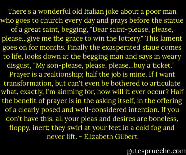 There's a wonderful old Italian joke about a poor man who goes to church every day and prays before the statue of a great saint, begging, "Dear saint-please, please, please...give me the grace to win the lottery." This lament goes on for months. Finally the exasperated staue comes to life, looks down at the begging man and says in weary disgust, "My son-please, please, please...buy a ticket."<br /><br /> Prayer is a realtionship; half the job is mine. If I want transformation, but can't even be bothered to articulate what, exactly, I'm ainming for, how will it ever occur? Half the benefit of prayer is in the asking itself, in the offering of a clearly posed and well-considered intention. If you don't have this, all your pleas and desires are boneless, floppy, inert; they swirl at your feet in a cold fog and never lift. - Elizabeth Gilbert