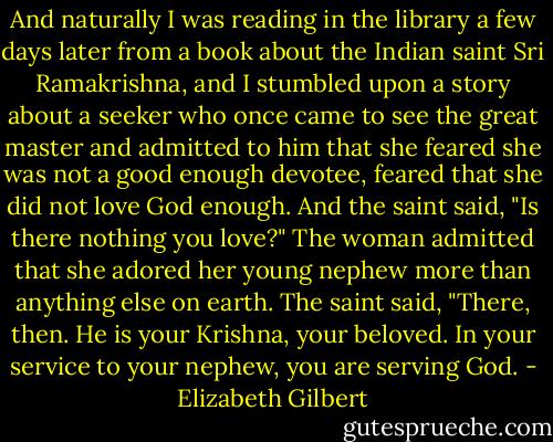 And naturally I was reading in the library a few days later from a book about the Indian saint Sri Ramakrishna, and I stumbled upon a story about a seeker who once came to see the great master and admitted to him that she feared she was not a good enough devotee, feared that she did not love God enough. And the saint said, "Is there nothing you love?" The woman admitted that she adored her young nephew more than anything else on earth. The saint said, "There, then. He is your Krishna, your beloved. In your service to your nephew, you are serving God. - Elizabeth Gilbert
