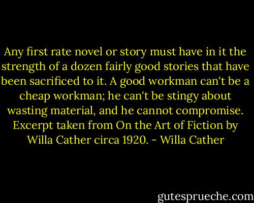 Any first rate novel or story must have in it the strength of a dozen fairly good stories that have been sacrificed to it. A good workman can't be a cheap workman; he can't be stingy about wasting material, and he cannot compromise. Excerpt taken from On the Art of Fiction by Willa Cather circa 1920. - Willa Cather