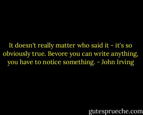 It doesn't really matter who said it - it's so obviously true. Bevore you can write anything, you have to notice something. - John Irving