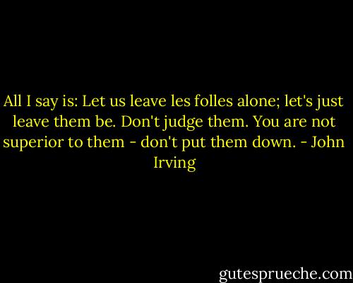All I say is: Let us leave les folles alone; let's just leave them be. Don't judge them. You are not superior to them - don't put them down. - John Irving