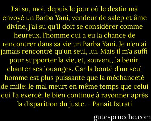 J'ai su, moi, depuis le jour où le destin má envoyé un Barba Yani, vendeur de salep et âme divine, j'ai su qu'il doit se considérer comme heureux, l'homme qui a eu la chance de rencontrer dans sa vie un Barba Yani. Je n'en ai jamais rencontré qu'un seul, lui. Mais il m'a suffi pour supporter la vie, et, souvent, la bénir, chanter ses louanges. Car la bonté d'un seul homme est plus puissante que la méchanceté de mille; le mal meurt en même temps que celui qui l'a exercé; le bien continue à rayonner après la disparition du juste. - Panait Istrati