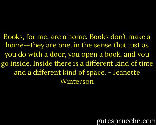 Books, for me, are a home. Books don’t make a home--they are one, in the sense that just as you do with a door, you open a book, and you go inside. Inside there is a different kind of time and a different kind of space. - Jeanette Winterson