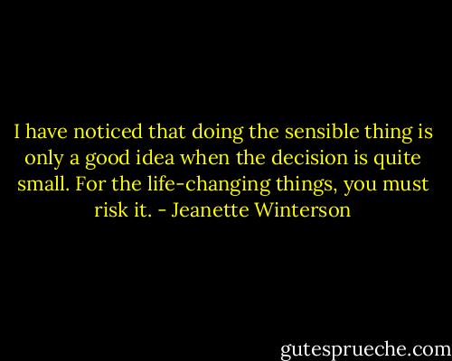 I have noticed that doing the sensible thing is only a good idea when the decision is quite small. For the life-changing things, you must risk it. - Jeanette Winterson