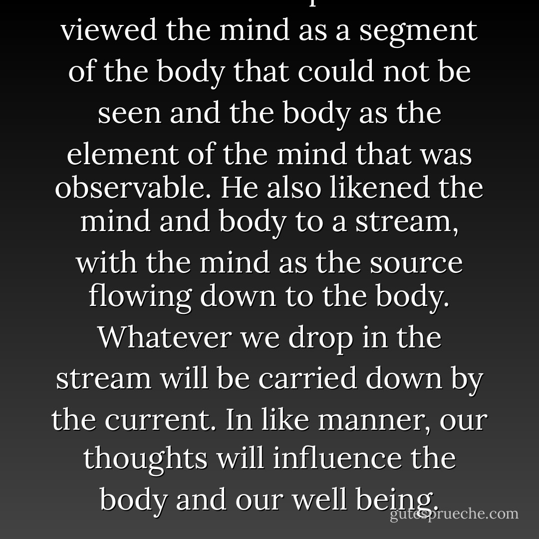 Nakamura Tempu Sensei viewed the mind as a segment of the body that could not be seen and the body as the element of the mind that was observable. He also likened the mind and body to a stream, with the mind as the source flowing down to the body. Whatever we drop in the stream will be carried down by the current. In like manner, our thoughts will influence the body and our well being. - H.E. Davey