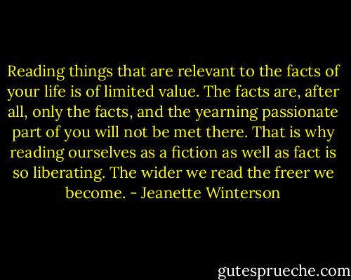 Reading things that are relevant to the facts of your life is of limited value. The facts are, after all, only the facts, and the yearning passionate part of you will not be met there. That is why reading ourselves as a fiction as well as fact is so liberating. The wider we read the freer we become. - Jeanette Winterson