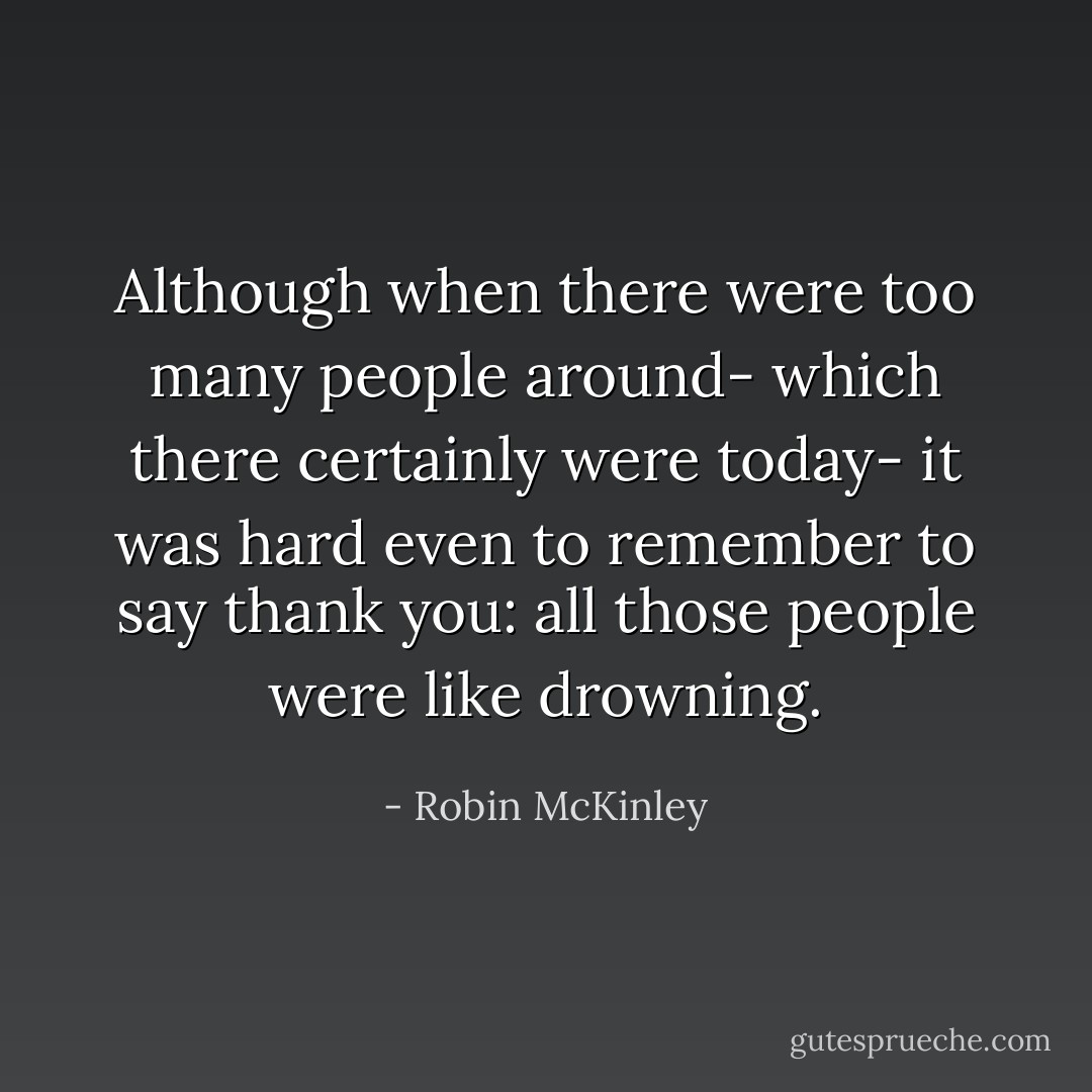 Although when there were too many people around- which there certainly were today- it was hard even to remember to say thank you: all those people were like drowning. - Robin McKinley