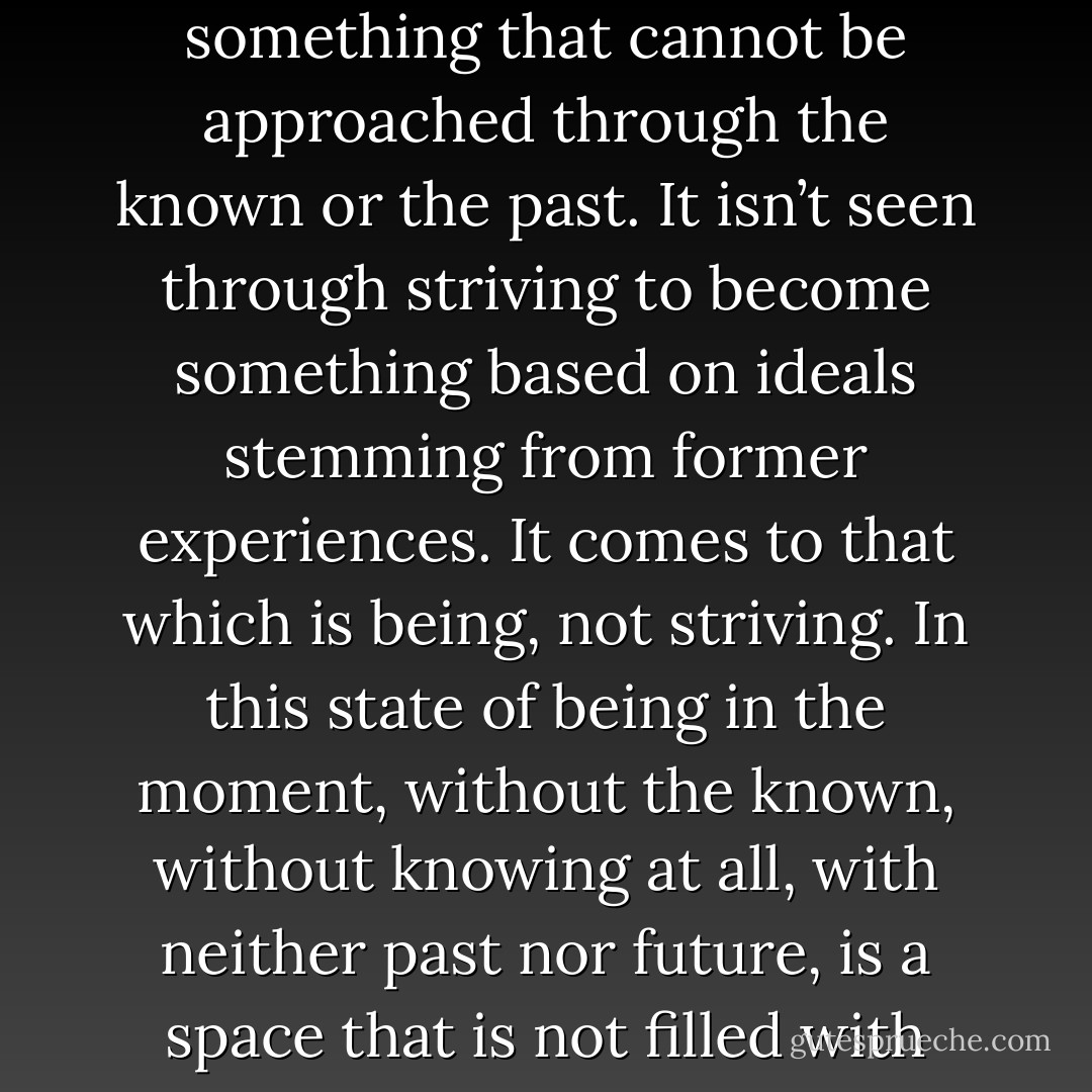 The undiscovered is not far away. It’s not something to be found eventually. It is contained within what is right in front of us. The essence of reality is being born right now. It has never existed before. Reality is constant creation and destruction, and in this constant change is something unborn and undying, something that cannot be approached through the known or the past. It isn’t seen through striving to become something based on ideals stemming from former experiences. It comes to that which is being, not striving. In this state of being in the moment, without the known, without knowing at all, with neither past nor future, is a space that is not filled with time. And in this space, the undiscovered and ever-changing moment exists—a moment containing all possibilities, the totality of existence, absolute reality. Reality is now, and in the now, we can experience the true nature of the universe and the universal mind. - H.E. Davey