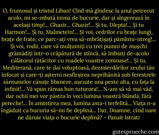 O, frumosul și tristul Liban! Cînd mă gîndesc la anul petrecut acolo, mi se-mbată inima de bucurie, dar și sîngerează în același timp!... Ghazir... Ghazir!... Și tu, Dlepta!... Și tu Harmon!... Și tu, Malmetein!... Și voi, cedrilor cu brațe lungi, brațe de frate, ce parc-ați vrea să-mbrățișați pămîntu-ntreg!... Și voi, rodii, care vă mulțumiți cu trei pumni de mușchi grămădiți într-o crăpătură de stîncă, să îmbiați de-acolo călătorul rătăcitor cu roadele voastre zemoase!... Și tu, Mediterană, care te dai voluptoasă, dezmierdărilor zeului tău înfocat și care-ți așterni nesfîrșirea neprihănită sub ferestrele sărmanelor căsuțe libaneze, așezate una peste alta, cu fața la infinit!... Vă spun rămas bun tuturora!... N-am să vă mai văd, dar ochii mei vor păstra în veci lumina voastră blândă, fără pereche!... În amintirea mea, lumina asta-i terfelită... Viața n-a îngăduit ca bucuria să-mi fie deplină... Dar, Doamne, cînd oare ne dăruie viața o bucurie deplină? - Panait Istrati