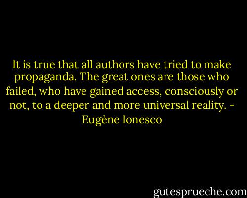 It is true that all authors have tried to make propaganda. The great ones are those who failed, who have gained access, consciously or not, to a deeper and more universal reality. - Eugène Ionesco