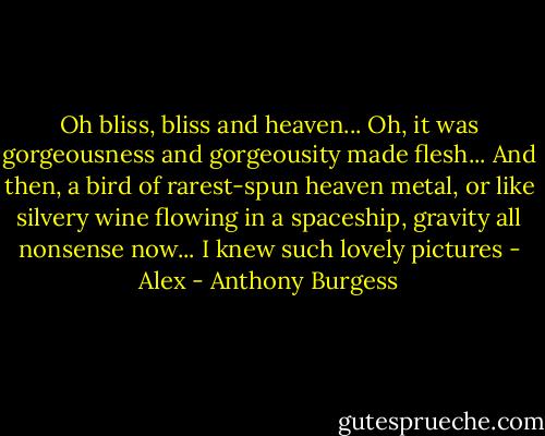 Oh bliss, bliss and heaven... Oh, it was gorgeousness and gorgeousity made flesh... And then, a bird of rarest-spun heaven metal, or like silvery wine flowing in a spaceship, gravity all nonsense now... I knew such lovely pictures - Alex - Anthony Burgess