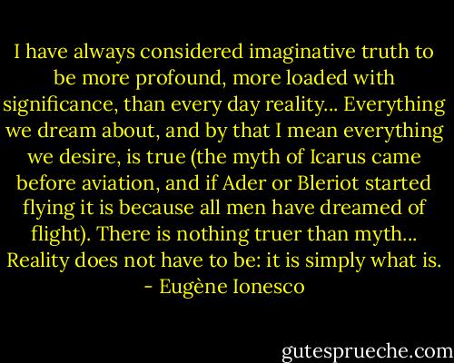 I have always considered imaginative truth to be more profound, more loaded with significance, than every day reality... Everything we dream about, and by that I mean everything we desire, is true (the myth of Icarus came before aviation, and if Ader or Bleriot started flying it is because all men have dreamed of flight). There is nothing truer than myth... Reality does not have to be: it is simply what is. - Eugène Ionesco