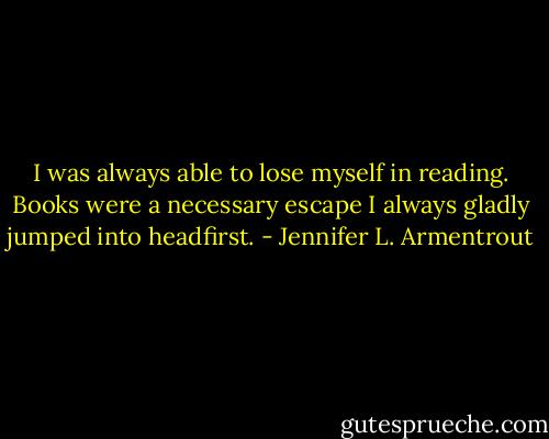 I was always able to lose myself in reading. Books were a necessary escape I always gladly jumped into headfirst. - Jennifer L. Armentrout