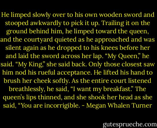 He limped slowly over to his own wooden sword and stooped awkwardly to pick it up. Trailing it on the ground behind him, he limped toward the queen, and the courtyard quieted as he approached and was silent again as he dropped to his knees before her and laid the sword across her lap.<br />“My Queen,” he said.<br />“My King,” she said back.<br />Only those closest saw him nod his rueful acceptance. He lifted his hand to brush her cheek softly. As the entire court listened breathlessly, he said, “I want my breakfast.”<br />The queen’s lips thinned, and she shook her head as she said, “You are incorrigible. - Megan Whalen Turner