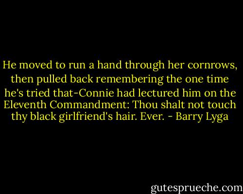 He moved to run a hand through her cornrows, then pulled back remembering the one time he's tried that-Connie had lectured him on the Eleventh Commandment: Thou shalt not touch thy black girlfriend's hair. Ever. - Barry Lyga