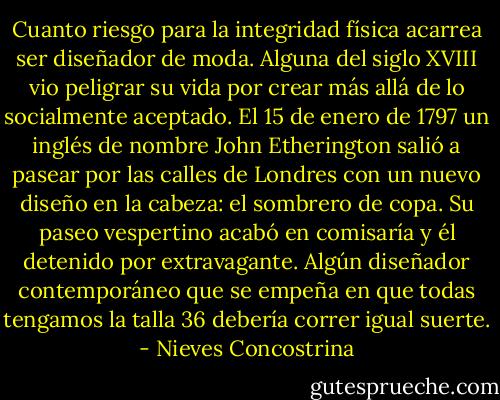 Cuanto riesgo para la integridad física acarrea ser diseñador de moda. Alguna del siglo XVIII vio peligrar su vida por crear más allá de lo socialmente aceptado. El 15 de enero de 1797 un inglés de nombre John Etherington salió a pasear por las calles de Londres con un nuevo diseño en la cabeza: el sombrero de copa. Su paseo vespertino acabó en comisaría y él detenido por extravagante. Algún diseñador contemporáneo que se empeña en que todas tengamos la talla 36 debería correr igual suerte. - Nieves Concostrina