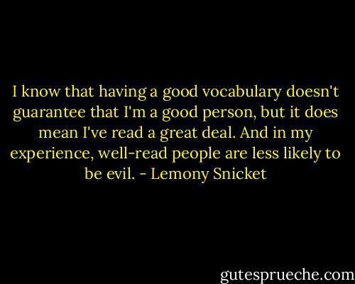 I know that having a good vocabulary doesn't guarantee that I'm a good person, but it does mean I've read a great deal. And in my experience, well-read people are less likely to be evil. - Lemony Snicket