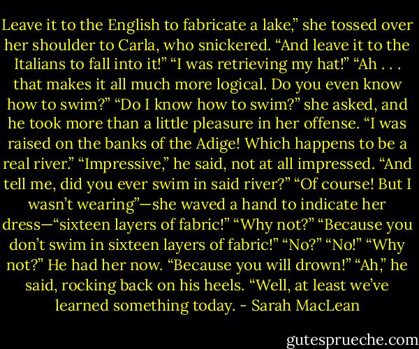 Leave it to the English to fabricate a lake,” she tossed over her shoulder to Carla, who snickered.<br />“And leave it to the Italians to fall into it!”<br />“I was retrieving my hat!”<br />“Ah . . . that makes it all much more logical. Do you even know how to swim?”<br />“Do I know how to swim?” she asked, and he took more than a little pleasure in her offense.<br />“I was raised on the banks of the Adige! Which happens to be a real river.”<br />“Impressive,” he said, not at all impressed. “And tell me, did you ever swim in said river?”<br />“Of course! But I wasn’t wearing”—she waved a hand to indicate her dress—“sixteen layers of fabric!”<br />“Why not?”<br />“Because you don’t swim in sixteen layers of fabric!”<br />“No?”<br />“No!”<br />“Why not?” He had her now.<br />“Because you will drown!”<br />“Ah,” he said, rocking back on his heels. “Well, at least we’ve learned something today. - Sarah MacLean