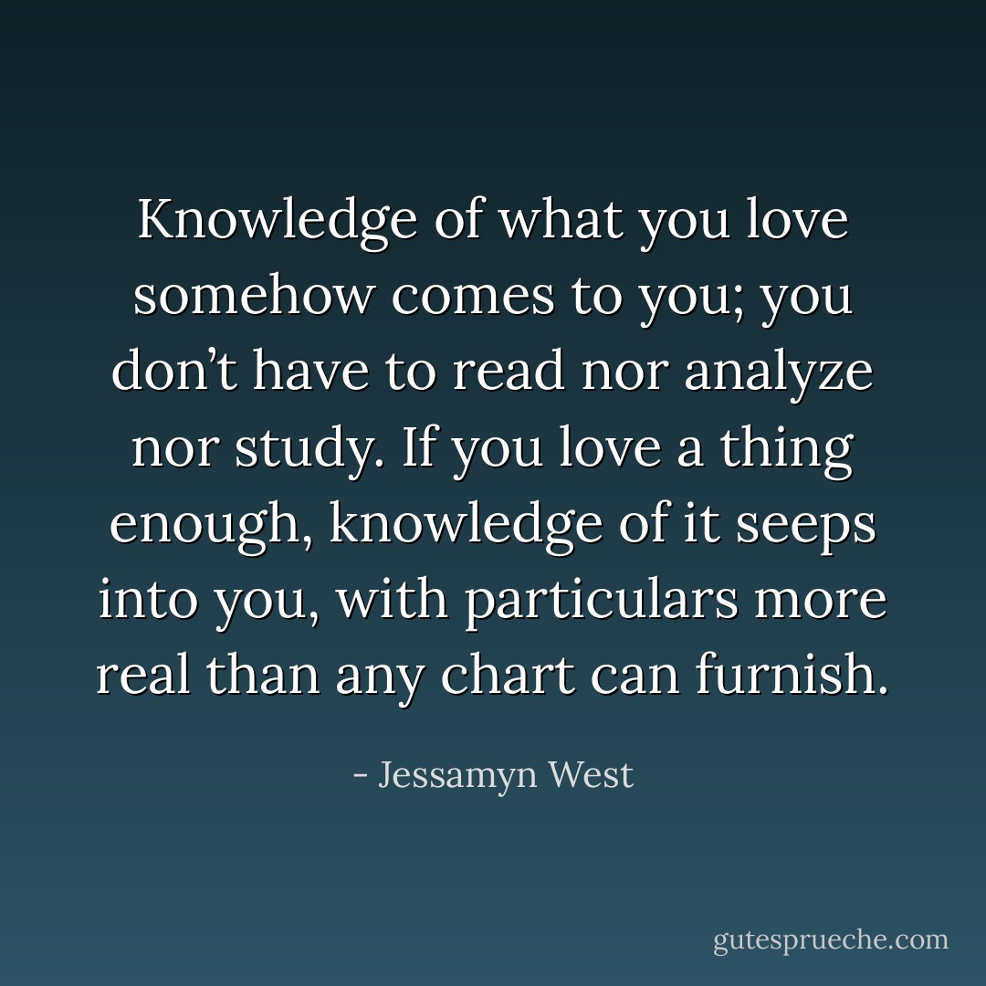 Knowledge of what you love somehow comes to you; you don’t have to read nor analyze nor study. If you love a thing enough, knowledge of it seeps into you, with particulars more real than any chart can furnish. - Jessamyn West