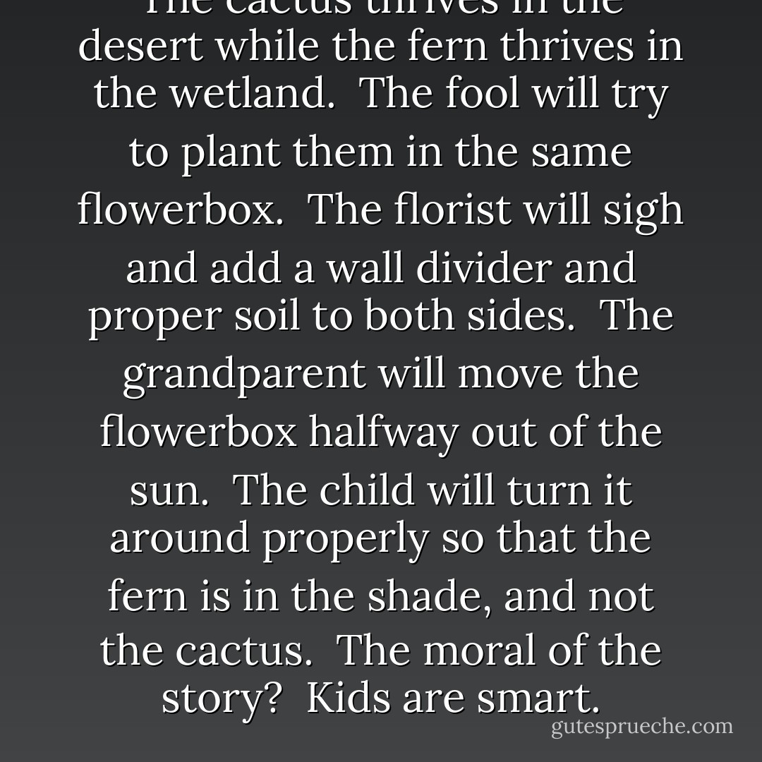 The cactus thrives in the desert while the fern thrives in the wetland.<br /><br />The fool will try to plant them in the same flowerbox.<br /><br />The florist will sigh and add a wall divider and proper soil to both sides.<br /><br />The grandparent will move the flowerbox halfway out of the sun.<br /><br />The child will turn it around properly so that the fern is in the shade, and not the cactus.<br /><br />The moral of the story?<br /><br />Kids are smart. - Vera Nazarian
