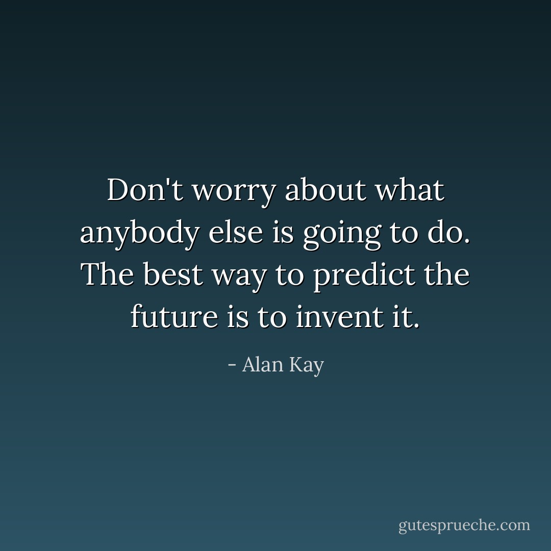 Don't worry about what anybody else is going to do. The best way to predict the future is to invent it. - Alan Kay