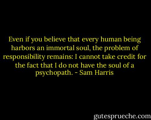Even if you believe that every human being harbors an immortal soul, the problem of responsibility remains: I cannot take credit for the fact that I do not have the soul of a psychopath. - Sam Harris