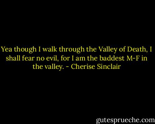Yea though I walk through the Valley of Death, I shall fear no evil, for I am the baddest M-F in the valley. - Cherise Sinclair